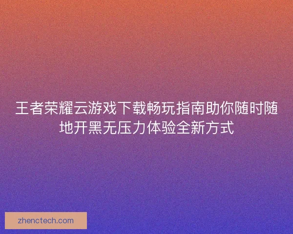 王者荣耀云游戏下载畅玩指南助你随时随地开黑无压力体验全新方式