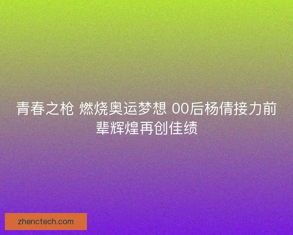 青春之枪 燃烧奥运梦想 00后杨倩接力前辈辉煌再创佳绩