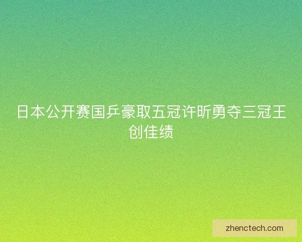 日本公开赛国乒豪取五冠许昕勇夺三冠王创佳绩